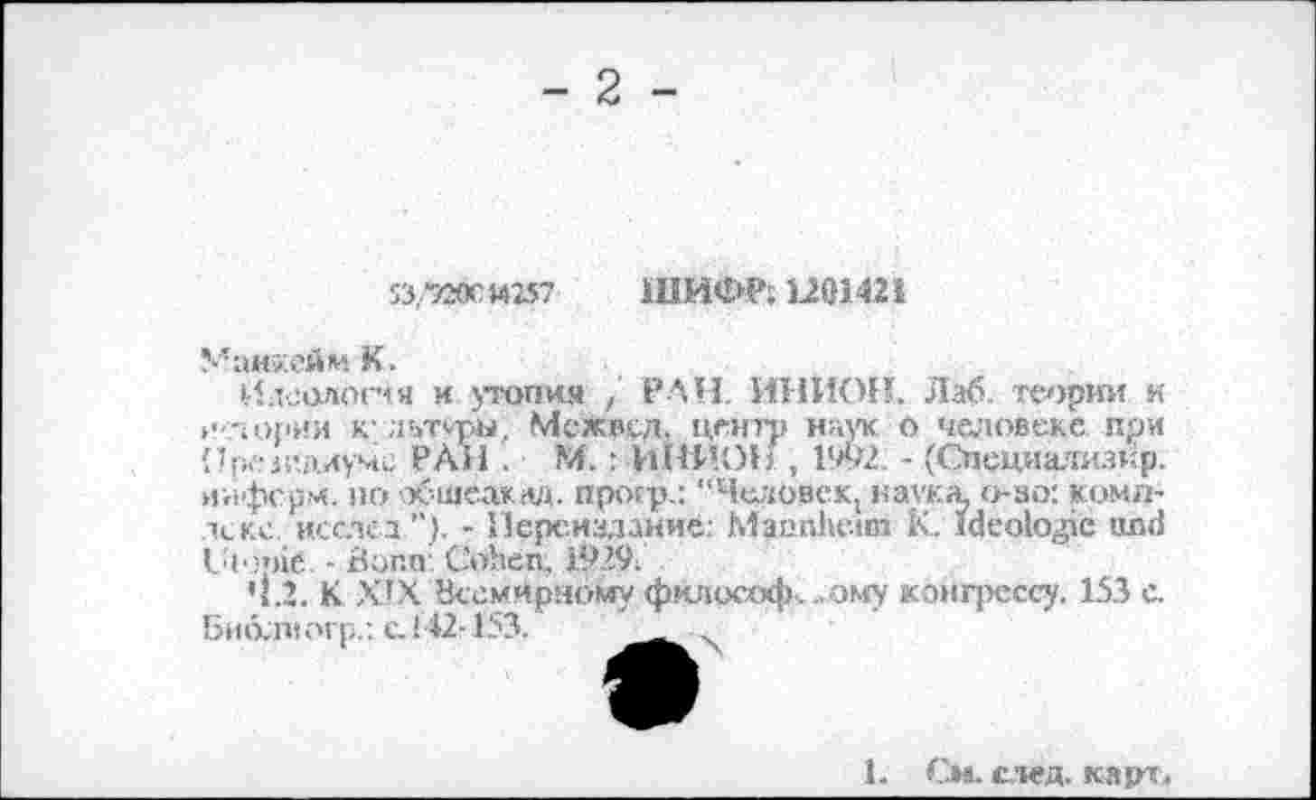 ﻿- 2 -
53.-7ЖМ257 ШИФР; 1201421
Манхейм К.
Идеология и утопия / РАН. ИНИОН. Лаб. теории к »тлории к’льтмры, Мехвсд. центр наук о человеке при Прсм’длуме РАИ . М. : ИНИОИ , 1992. - (Спсциализтф. информ, по обшеакад. прогр.: “Человек, наука, о-зо: комплекс исслех”)- - Переиздание: Mannheim К. ideologic und Utopie - Buna: Cohen. 1929.
4.2. К XIX Всемирному фклософ% . ому конгрессу. 153 с. ßmxntorp.; с. 142-153.
1. См. след. карт.